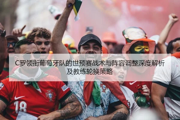 C罗领衔葡萄牙队的世预赛战术与阵容调整深度解析及教练轮换策略